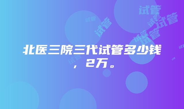 北医三院三代试管多少钱，2万。