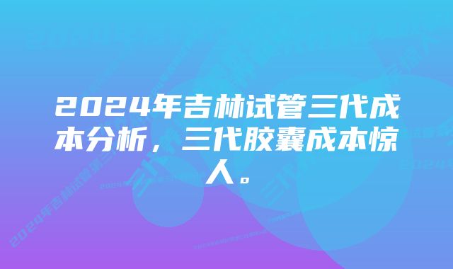 2024年吉林试管三代成本分析，三代胶囊成本惊人。