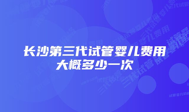 长沙第三代试管婴儿费用大概多少一次