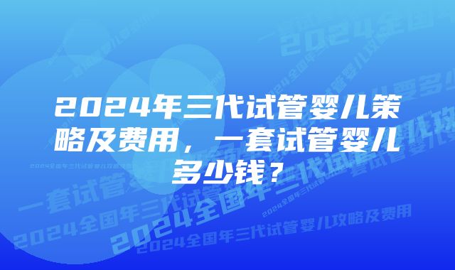 2024年三代试管婴儿策略及费用，一套试管婴儿多少钱？