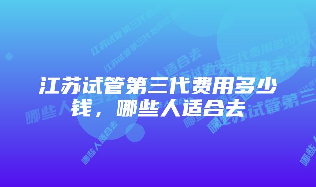 江苏试管第三代费用多少钱，哪些人适合去