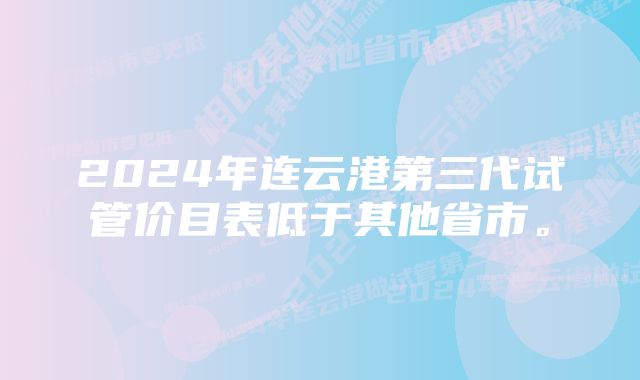 2024年连云港第三代试管价目表低于其他省市。