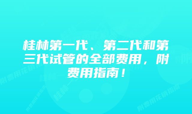 桂林第一代、第二代和第三代试管的全部费用，附费用指南！