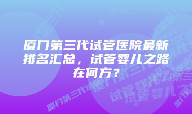 厦门第三代试管医院最新排名汇总，试管婴儿之路在何方？