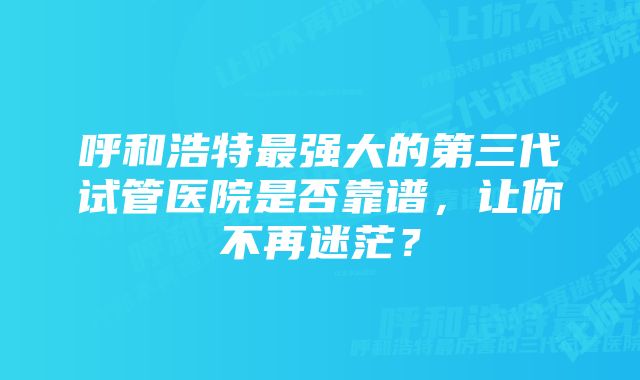 呼和浩特最强大的第三代试管医院是否靠谱，让你不再迷茫？