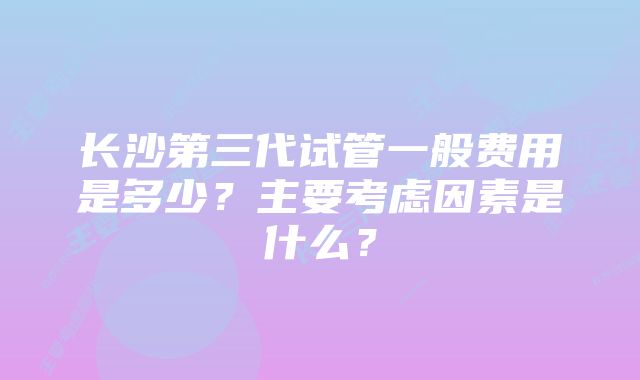 长沙第三代试管一般费用是多少？主要考虑因素是什么？