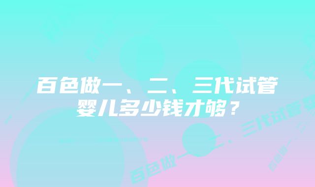 百色做一、二、三代试管婴儿多少钱才够？