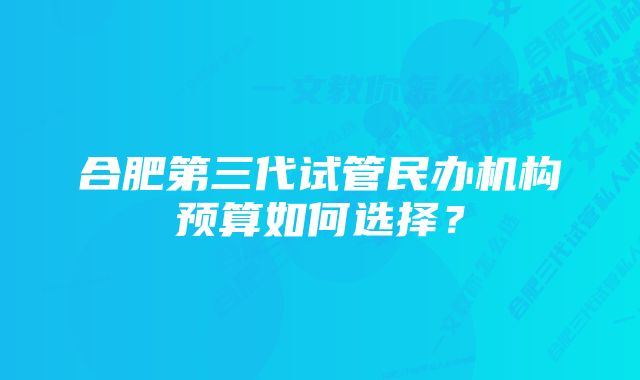 合肥第三代试管民办机构预算如何选择？