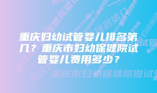 重庆妇幼试管婴儿排名第几？重庆市妇幼保健院试管婴儿费用多少？