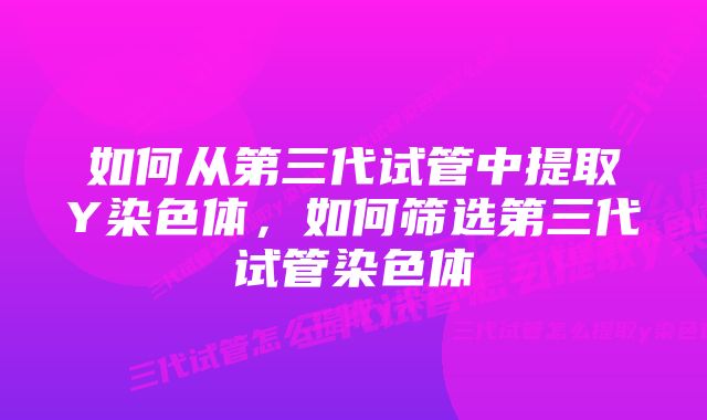 如何从第三代试管中提取Y染色体，如何筛选第三代试管染色体