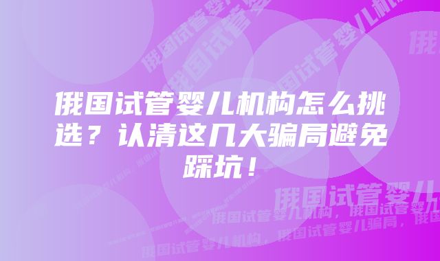 俄国试管婴儿机构怎么挑选？认清这几大骗局避免踩坑！