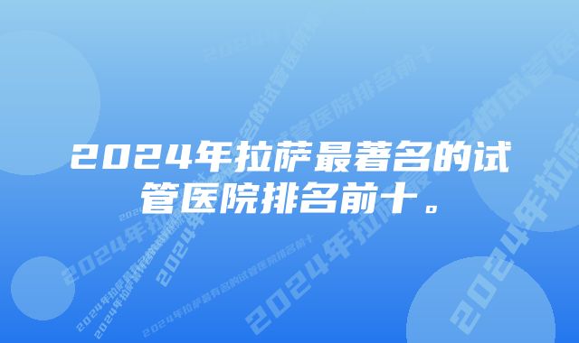 2024年拉萨最著名的试管医院排名前十。