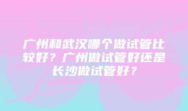 广州和武汉哪个做试管比较好？广州做试管好还是长沙做试管好？