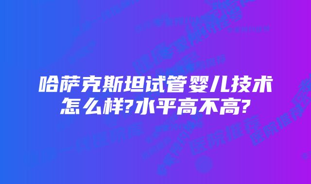 哈萨克斯坦试管婴儿技术怎么样?水平高不高?