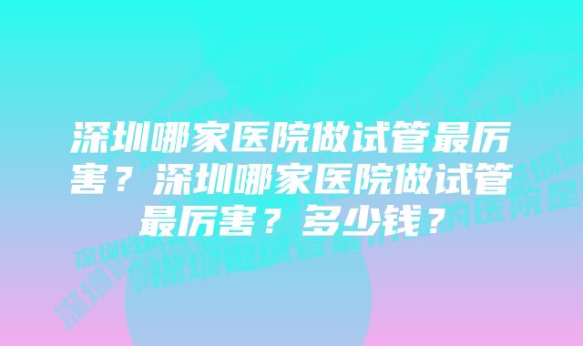 深圳哪家医院做试管最厉害？深圳哪家医院做试管最厉害？多少钱？