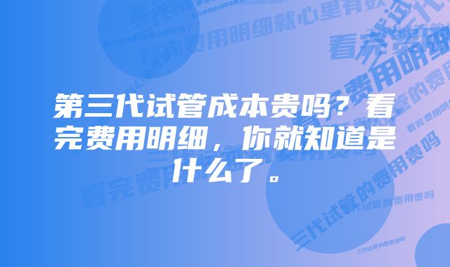 第三代试管成本贵吗？看完费用明细，你就知道是什么了。