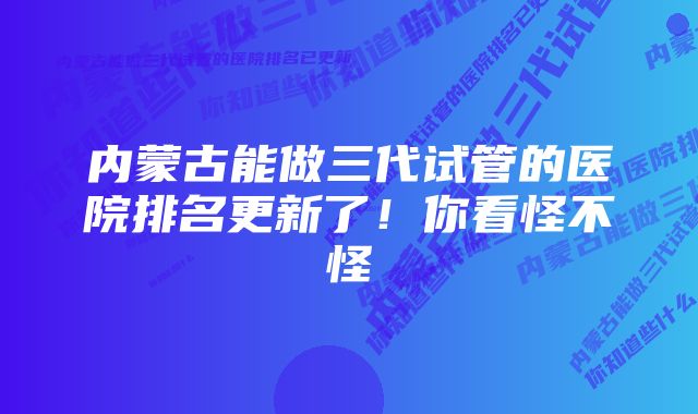 内蒙古能做三代试管的医院排名更新了！你看怪不怪