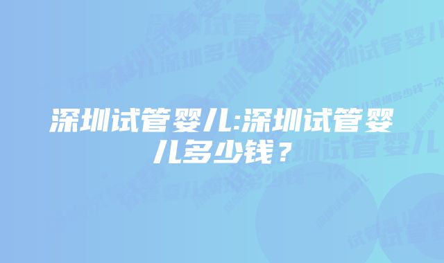 深圳试管婴儿:深圳试管婴儿多少钱？