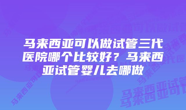 马来西亚可以做试管三代医院哪个比较好？马来西亚试管婴儿去哪做