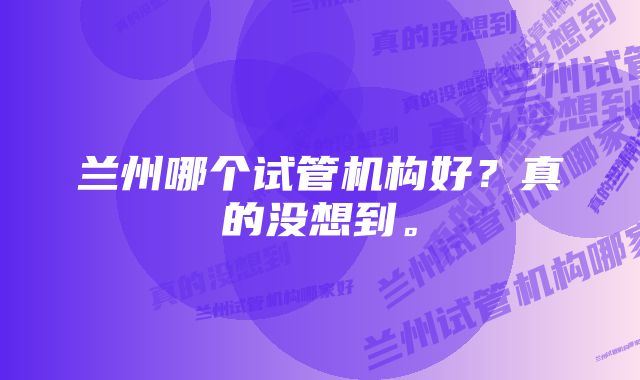 兰州哪个试管机构好？真的没想到。