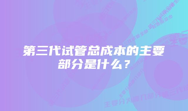 第三代试管总成本的主要部分是什么？