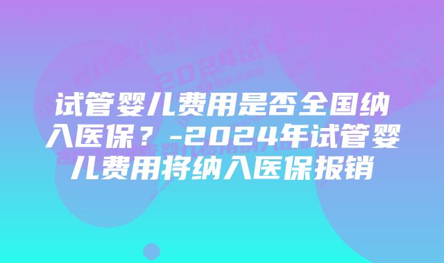 试管婴儿费用是否全国纳入医保？-2024年试管婴儿费用将纳入医保报销