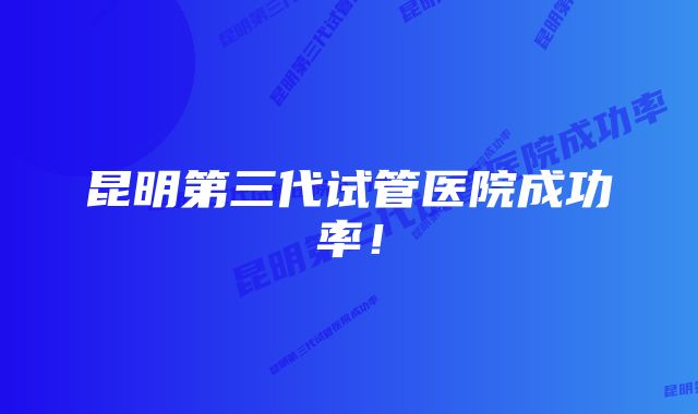 昆明第三代试管医院成功率！