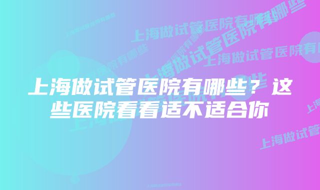 上海做试管医院有哪些？这些医院看看适不适合你