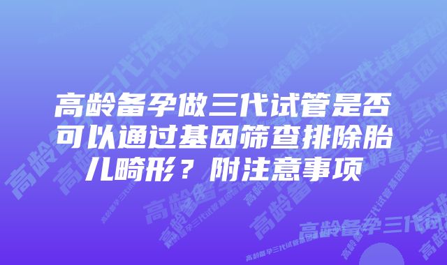 高龄备孕做三代试管是否可以通过基因筛查排除胎儿畸形？附注意事项