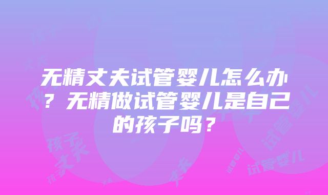 无精丈夫试管婴儿怎么办？无精做试管婴儿是自己的孩子吗？