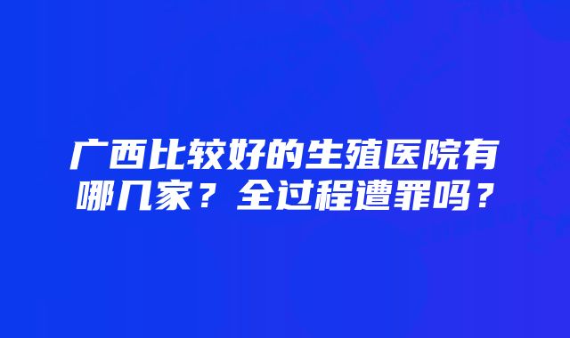 广西比较好的生殖医院有哪几家？全过程遭罪吗？