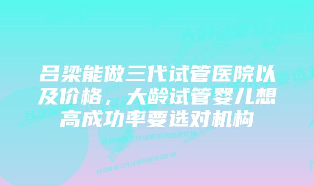 吕梁能做三代试管医院以及价格，大龄试管婴儿想高成功率要选对机构