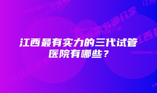 江西最有实力的三代试管医院有哪些？