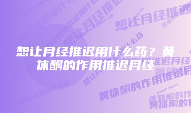 想让月经推迟用什么药？黄体酮的作用推迟月经