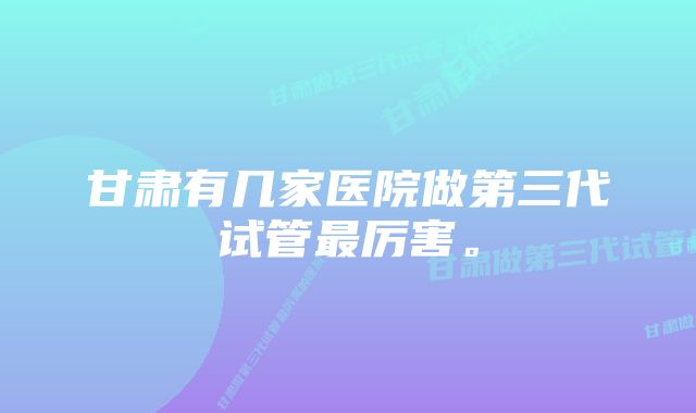 甘肃有几家医院做第三代试管最厉害。