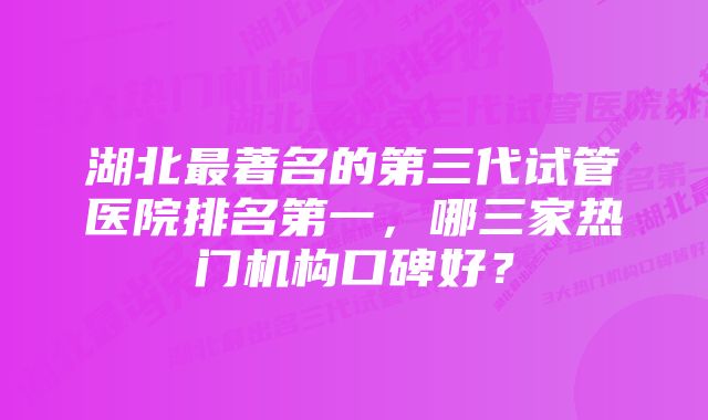 湖北最著名的第三代试管医院排名第一，哪三家热门机构口碑好？