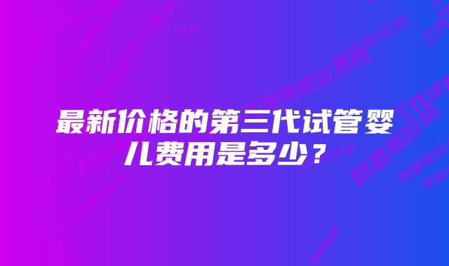 最新价格的第三代试管婴儿费用是多少？