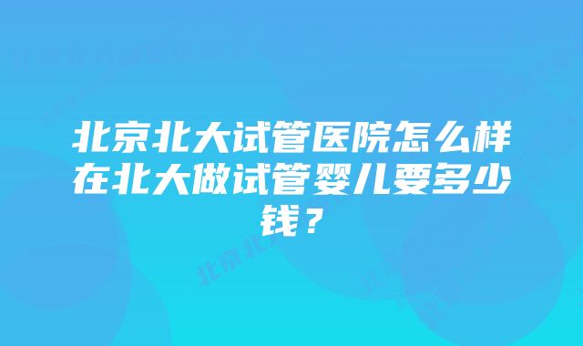 北京北大试管医院怎么样在北大做试管婴儿要多少钱？