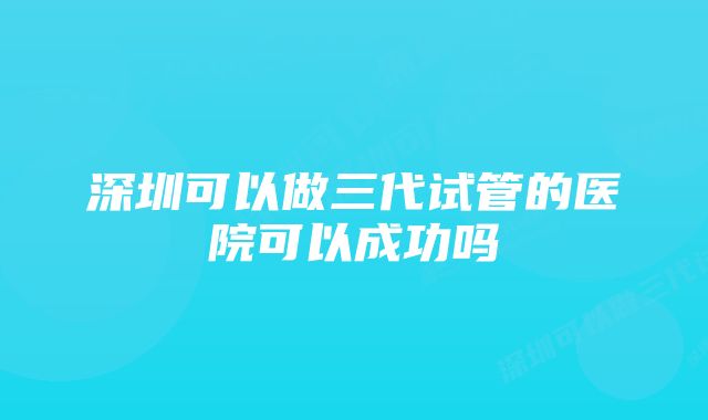 深圳可以做三代试管的医院可以成功吗