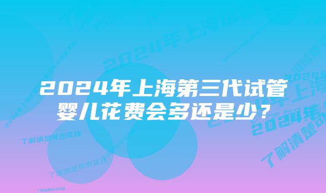 2024年上海第三代试管婴儿花费会多还是少？