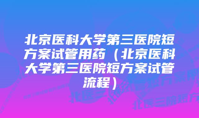 北京医科大学第三医院短方案试管用药（北京医科大学第三医院短方案试管流程）