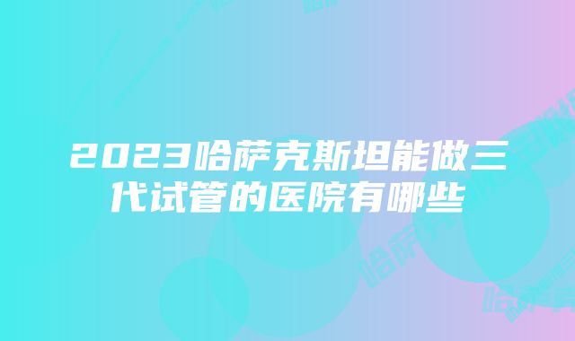 2023哈萨克斯坦能做三代试管的医院有哪些