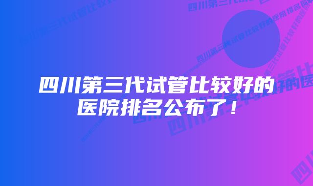 四川第三代试管比较好的医院排名公布了！