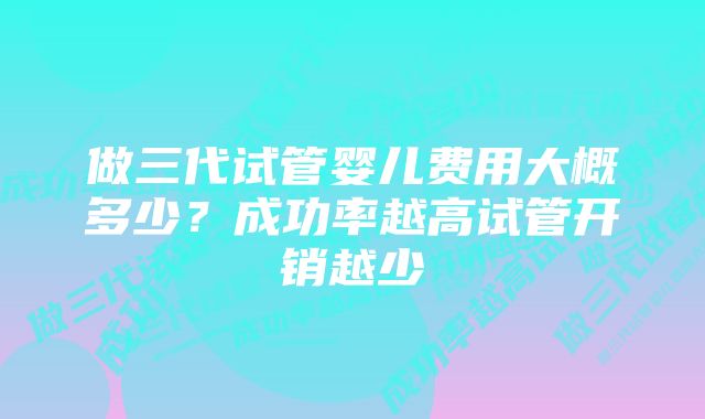 做三代试管婴儿费用大概多少？成功率越高试管开销越少