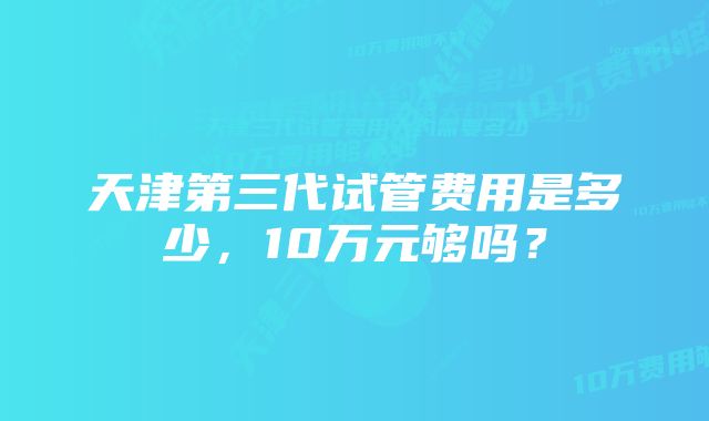 天津第三代试管费用是多少，10万元够吗？