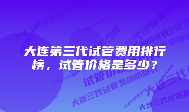 大连第三代试管费用排行榜，试管价格是多少？