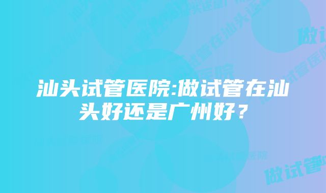 汕头试管医院:做试管在汕头好还是广州好？