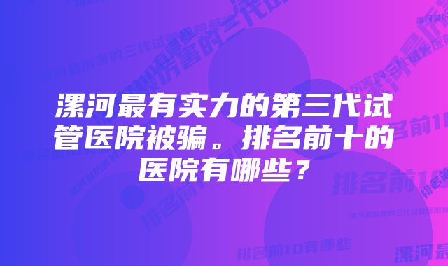 漯河最有实力的第三代试管医院被骗。排名前十的医院有哪些？