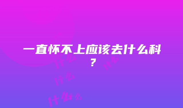 一直怀不上应该去什么科？