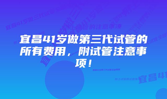 宜昌41岁做第三代试管的所有费用，附试管注意事项！